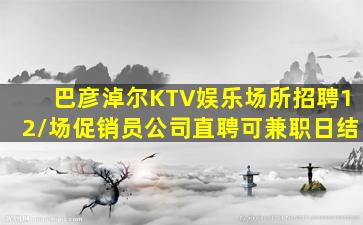 巴彦淖尔KTV娱乐场所招聘12/场促销员公司直聘可兼职日结